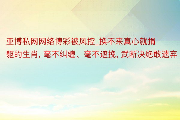 亚博私网网络博彩被风控_换不来真心就捐躯的生肖, 毫不纠缠、毫不遮挽, 武断决绝敢遗弃