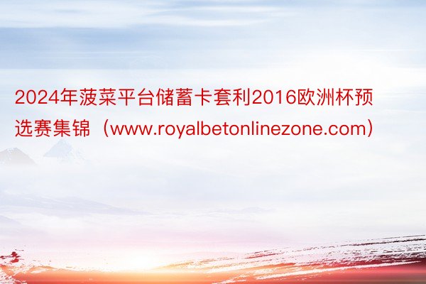 2024年菠菜平台储蓄卡套利2016欧洲杯预选赛集锦（www.royalbetonlinezone.com）