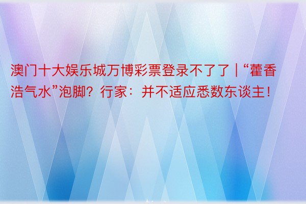 澳门十大娱乐城万博彩票登录不了了 | “藿香浩气水”泡脚？行家：并不适应悉数东谈主！