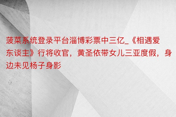 菠菜系统登录平台淄博彩票中三亿_《相遇爱东谈主》行将收官，黄圣依带女儿三亚度假，身边未见杨子身影