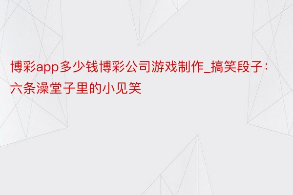 博彩app多少钱博彩公司游戏制作_搞笑段子：六条澡堂子里的小见笑