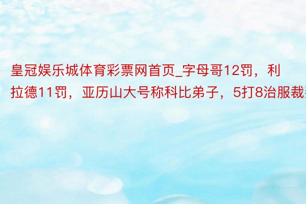 皇冠娱乐城体育彩票网首页_字母哥12罚，利拉德11罚，亚历山大号称科比弟子，5打8治服裁判