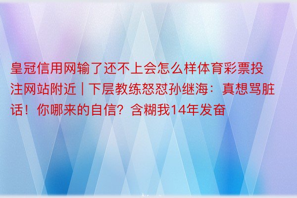 皇冠信用网输了还不上会怎么样体育彩票投注网站附近 | 下层教练怒怼孙继海：真想骂脏话！你哪来的自信？含糊我14年发奋