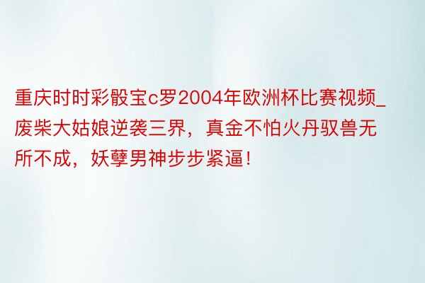 重庆时时彩骰宝c罗2004年欧洲杯比赛视频_废柴大姑娘逆袭三界，真金不怕火丹驭兽无所不成，妖孽男神步步紧逼！