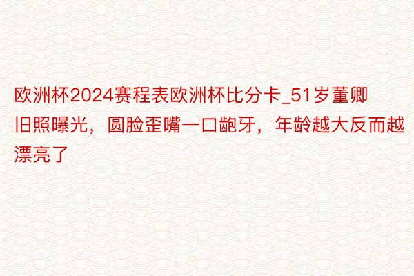 欧洲杯2024赛程表欧洲杯比分卡_51岁董卿旧照曝光，圆脸歪嘴一口龅牙，年龄越大反而越漂亮了