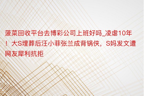 菠菜回收平台去博彩公司上班好吗_凌虐10年！大S埋葬后汪小菲张兰成背锅侠，S妈发文遭网友犀利抗拒