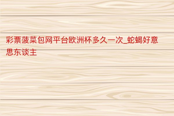 彩票菠菜包网平台欧洲杯多久一次_蛇蝎好意思东谈主