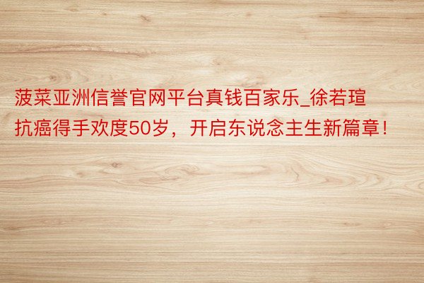 菠菜亚洲信誉官网平台真钱百家乐_徐若瑄抗癌得手欢度50岁，开启东说念主生新篇章！
