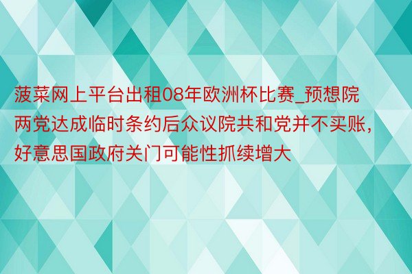菠菜网上平台出租08年欧洲杯比赛_预想院两党达成临时条约后众议院共和党并不买账，好意思国政府关门可能性抓续增大