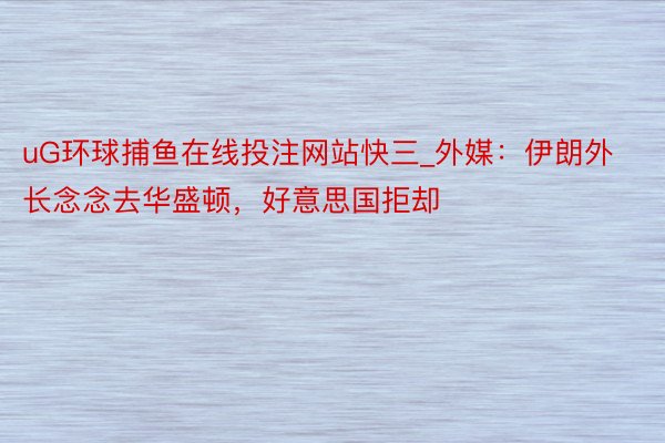 uG环球捕鱼在线投注网站快三_外媒：伊朗外长念念去华盛顿，好意思国拒却